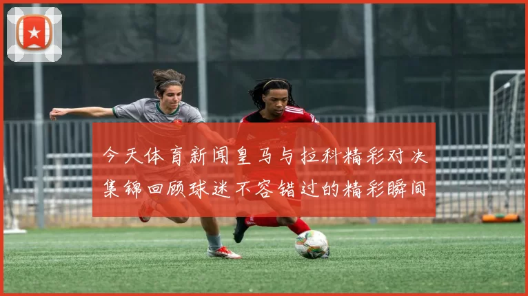 今天体育新闻皇马与拉科精彩对决集锦回顾球迷不容错过的精彩瞬间
