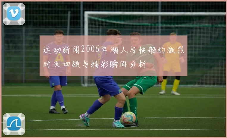 运动新闻2006年湖人与快船的激烈对决回顾与精彩瞬间分析