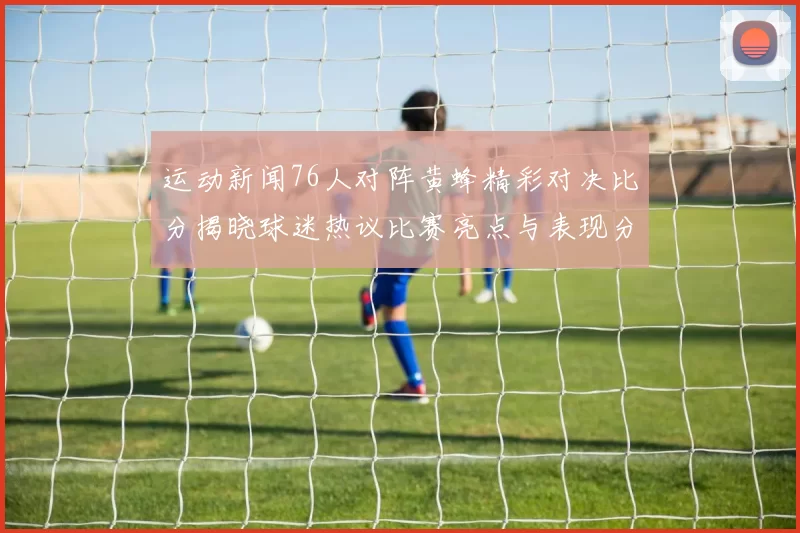 运动新闻76人对阵黄蜂精彩对决比分揭晓球迷热议比赛亮点与表现分析