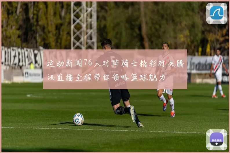 运动新闻76人对阵骑士精彩对决腾讯直播全程带你领略篮球魅力