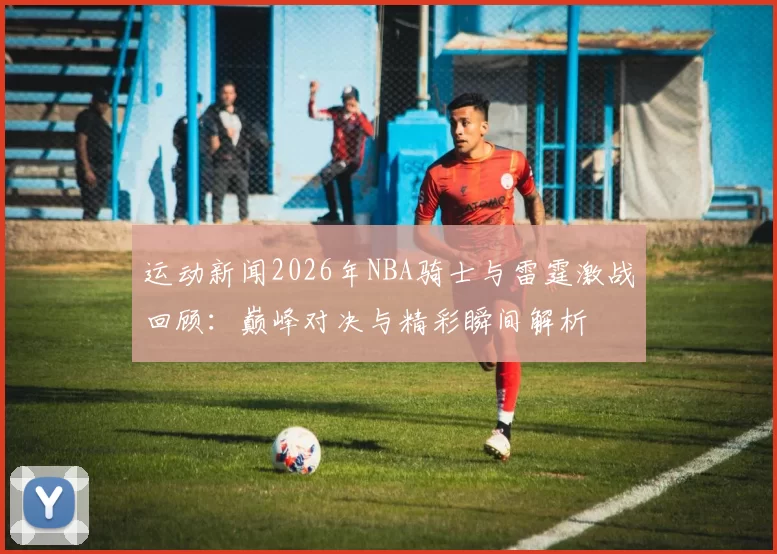 运动新闻2026年NBA骑士与雷霆激战回顾：巅峰对决与精彩瞬间解析