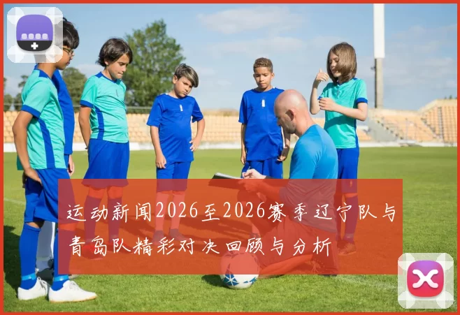 运动新闻2026至2026赛季辽宁队与青岛队精彩对决回顾与分析